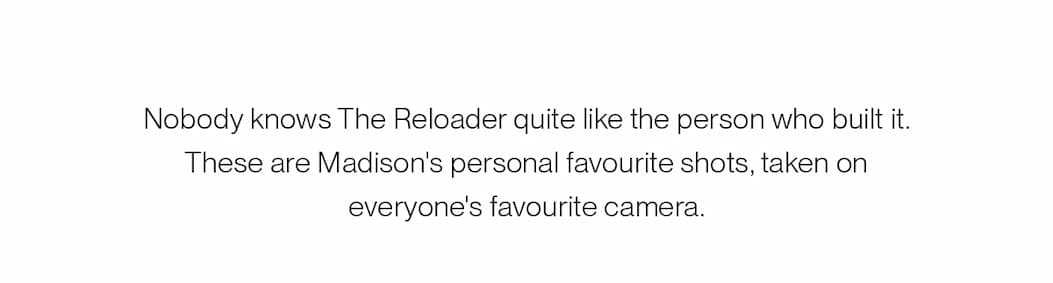  Nobody knows The Reloader quite like the person who built it. These are Madison's personal favourite shots, taken on everyone's favourite camera.