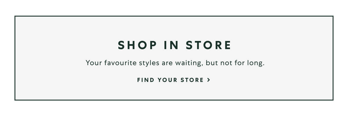 SHOP IN-STORE  -  Your favourite styles are waiting, but not for long.  -  FIND YOUR STORE >