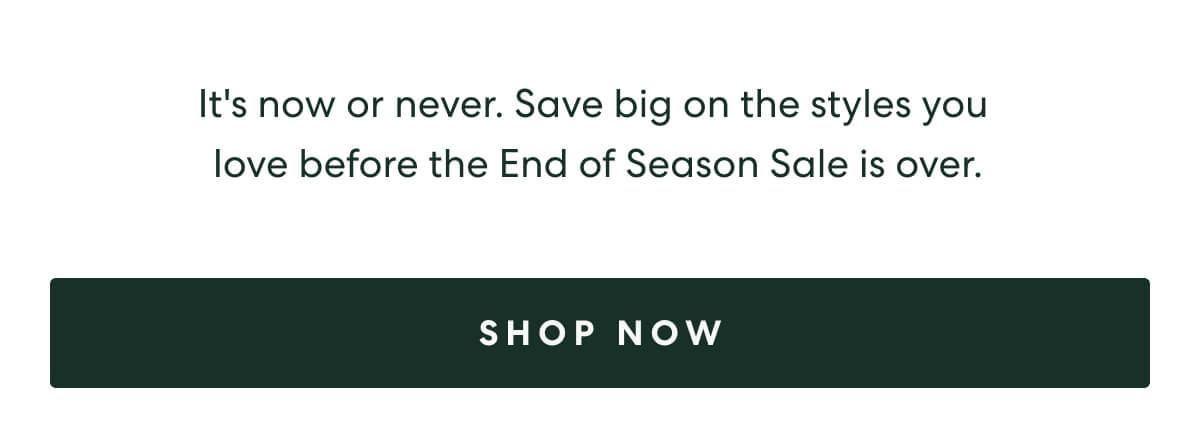 It's now or never. Save big on the styles you love before the End of Season Sale is over.  -  [SHOP NOW]