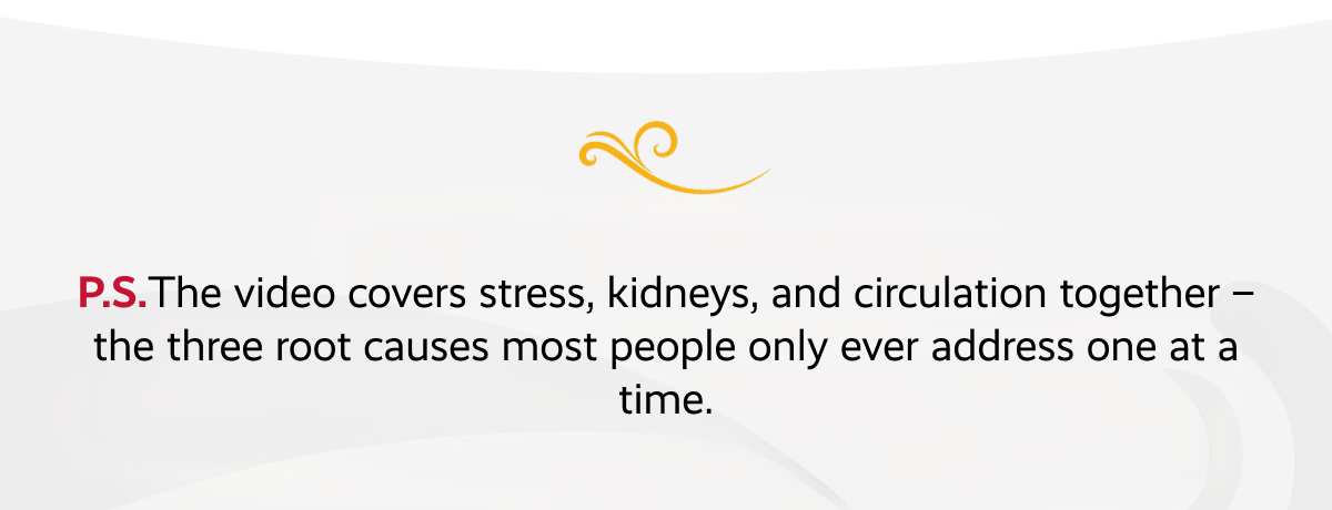 P.S.The video covers stress, kidneys, and circulation together – the three root causes most people only ever address one at a time.