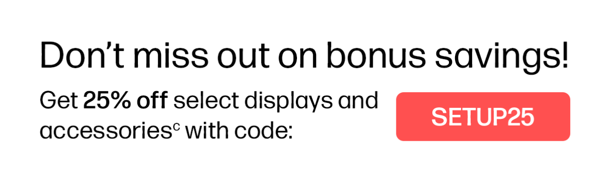Don’t miss out on bonus savings! | Get 25% off select displays and accessories(c) with code: SETUP25