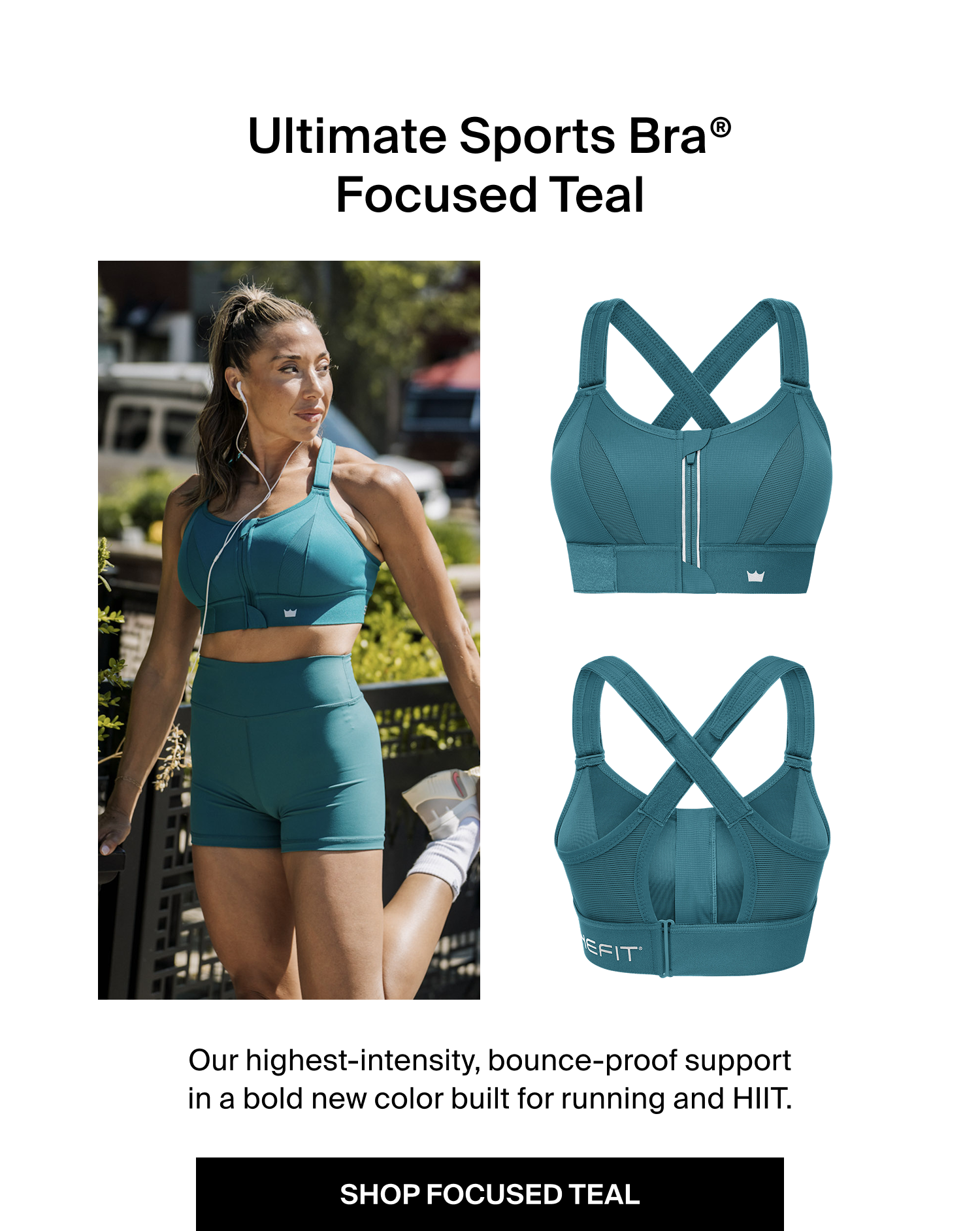 Ultimate Sports Bra® Focused Teal Our highest-intensity, bounce-proof support in a bold new color built for running and HIIT. SHOP FOCUSED TEAL