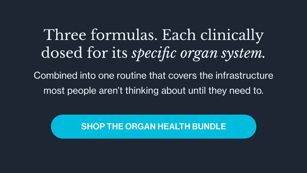 Three formulas. Each clinically dosed for its specific organ system. Combined into one routine that covers the infrastructure most people aren’t thinking about until they need to. Shop the Organ Health Bundle
