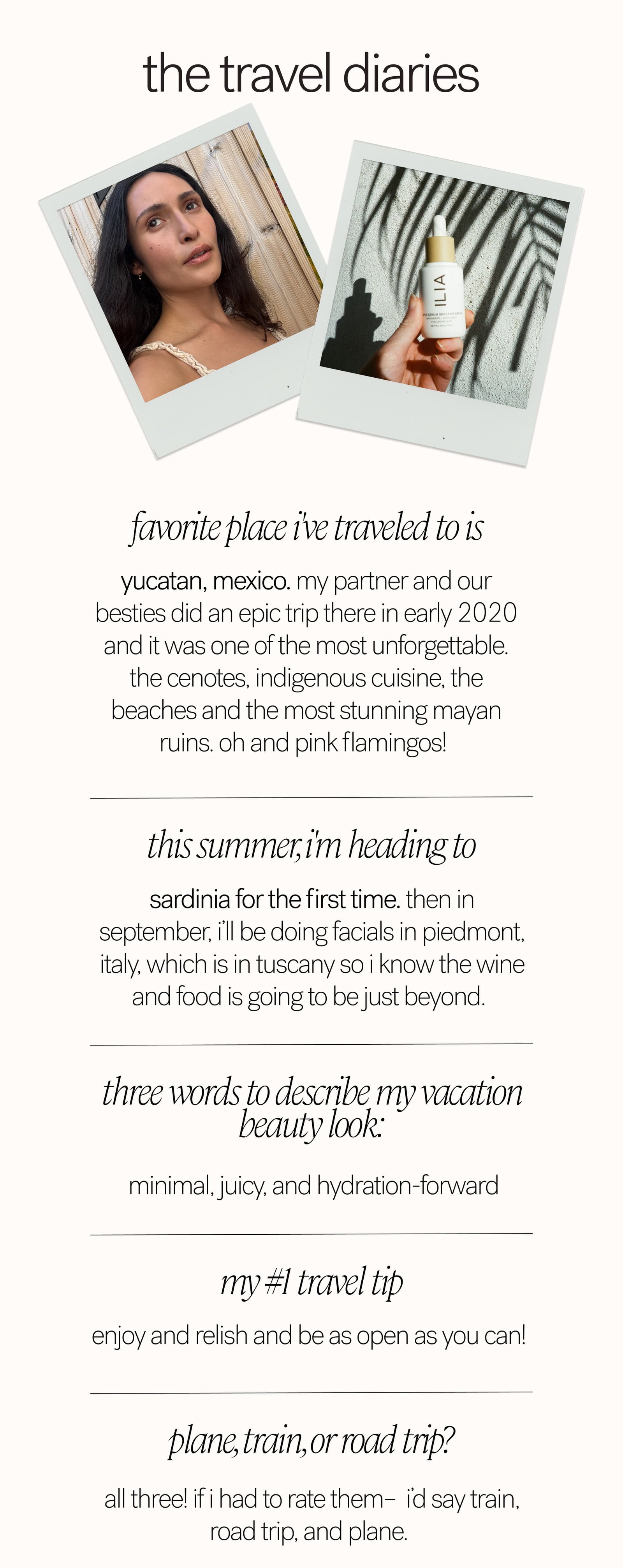 the travel diaries Favorite place I've traveled to is  Yucatan, Mexico. My partner and our besties did an epic trip there in early 2020 and it was one of the most unforgettable. The cenotes, indigenous cuisine, the beaches and the most stunning Mayan ruins. Oh and pink flamingos!  This summer, I'm heading to Sardinia for the first time. Then in September, I’ll be doing facials in Piedmont, Italy, which is in Tuscany so I know the wine and food is going to be just beyond.  Three words to describe my vacation beauty look:   minimal, juicy, and hydration-forward My #1 travel tip enjoy and relish and be as open as you can!   plane, train, or road trip?  all three! If I had to rate them–  I’d say train, road trip, and plane. 