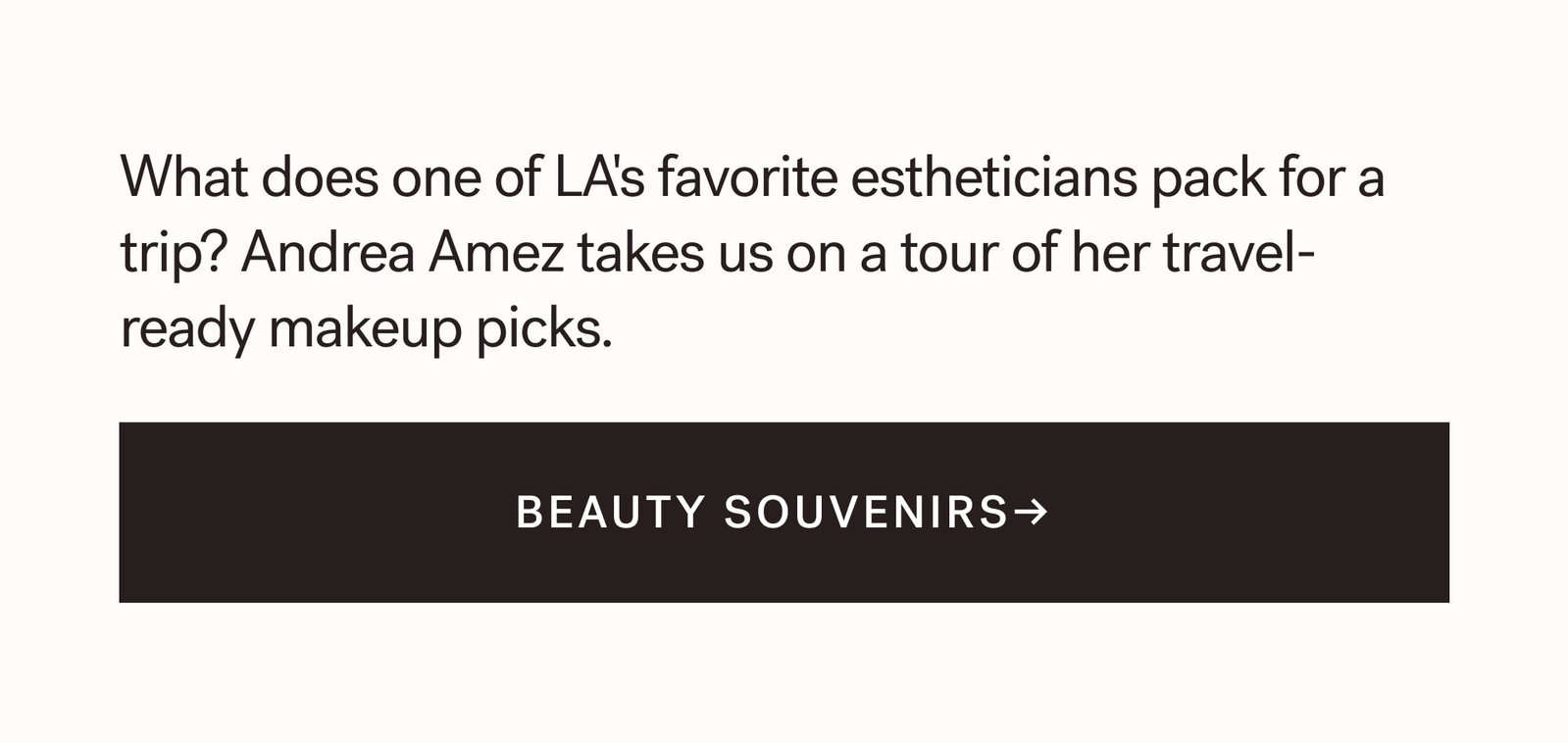 What does one of LA's favorite estheticians pack for a trip? Andrea Amez takes us on a tour of her travel-ready makeup picks.  BEAUTY SOUVENIRS→  arrow-right-long