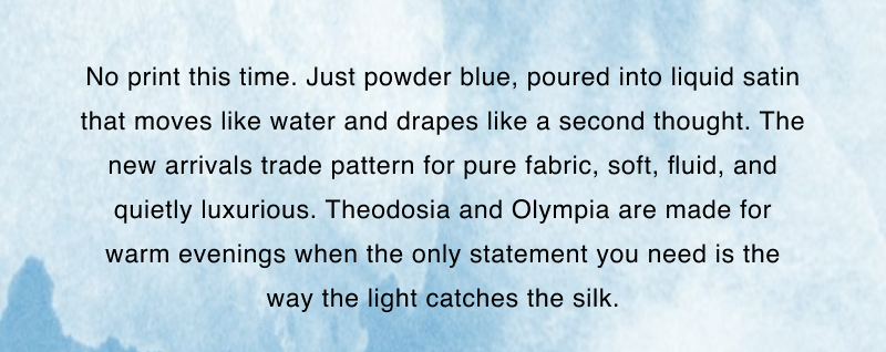 No print this time. Just powder blue, poured into liquid satin that moves like water and drapes like a second thought. The new arrivals trade pattern for pure fabric, soft, fluid, and quietly luxurious. Theodosia and Olympia are made for warm evenings when the only statement you need is the way the light catches the silk.