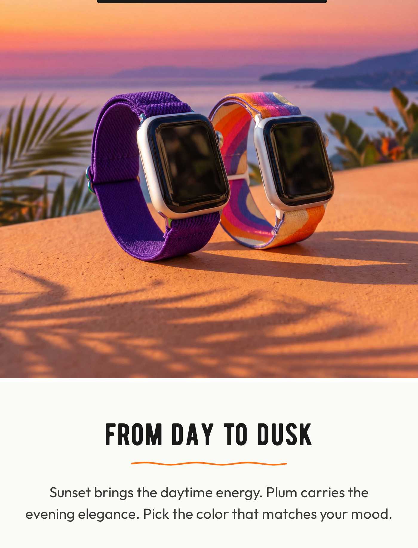 FROM DAY TO DUSK. Sunset brings the daytime energy. Plum carries the evening elegance. Pick the color that matches your mood.