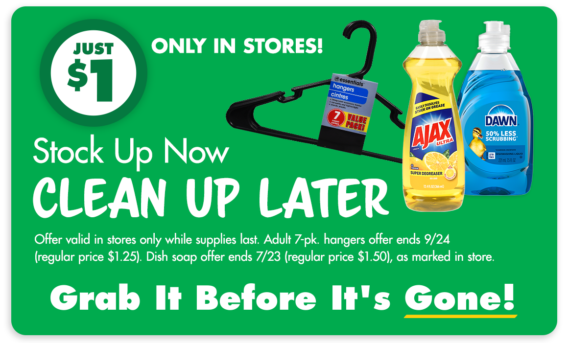 Stock Up Now, Clean Up Later. Just $1, only in stores. Image of a plastic hanger and two types of dish soap. Offer valid in stores only while supplies last. Adult 7-pk. hangers offer ends 9/24 (regular price $1.25). Dish soap offer ends 7/23 (regular price $1.50), as marked in store. Grab It Before I't Gone!