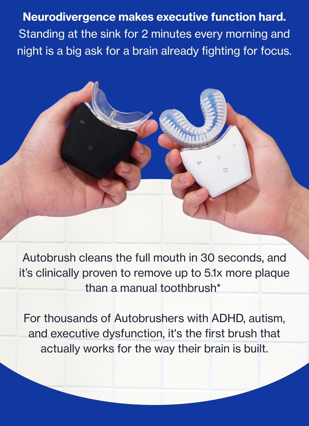 Neurodivergence makes executive function hard. Standing at the sink for 2 minutes every morning and night is a big ask for a brain already fighting for focus. Autobrush cleans the full mouth in 30 seconds, and it’s clinically proven to remove up to 5.1x more plaque than a manual toothbrush* For thousands of Autobrushers with ADHD, autism, and executive dysfunction, it's the first brush that actually works for the way their brain is built.