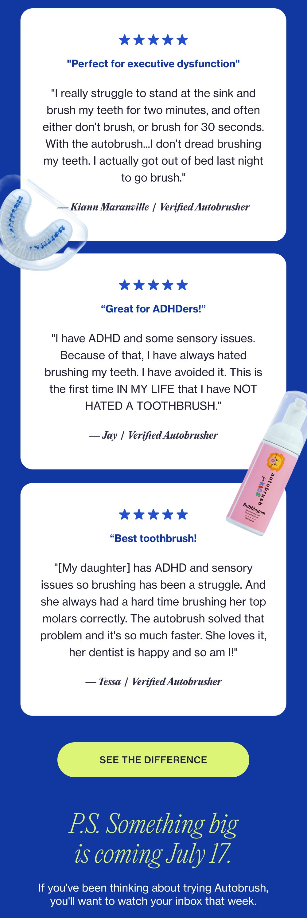 "Perfect for executive dysfunction" "I really struggle to stand at the sink and brush my teeth for two minutes, and often either don't brush, or brush for 30 seconds. With the autobrush...I don't dread brushing my teeth. I actually got out of bed last night to go brush." — Kiann Maranville | Verified Autobrusher “Great for ADHDers!” "I have ADHD and some sensory issues. Because of that, I have always hated brushing my teeth. I have avoided it. This is the first time IN MY LIFE that I have NOT HATED A TOOTHBRUSH." — Jay | Verified Autobrusher “Best toothbrush! "[My daughter] has ADHD and sensory issues so brushing has been a struggle. And she always had a hard time brushing her top molars correctly. The autobrush solved that problem and it's so much faster. She loves it, her dentist is happy and so am I!" — Tessa | Verified Autobrusher SEE THE DIFFERENCE P.S. Something big is coming July 17. If you've been thinking about trying Autobrush, you'll want to watch your inbox that week.