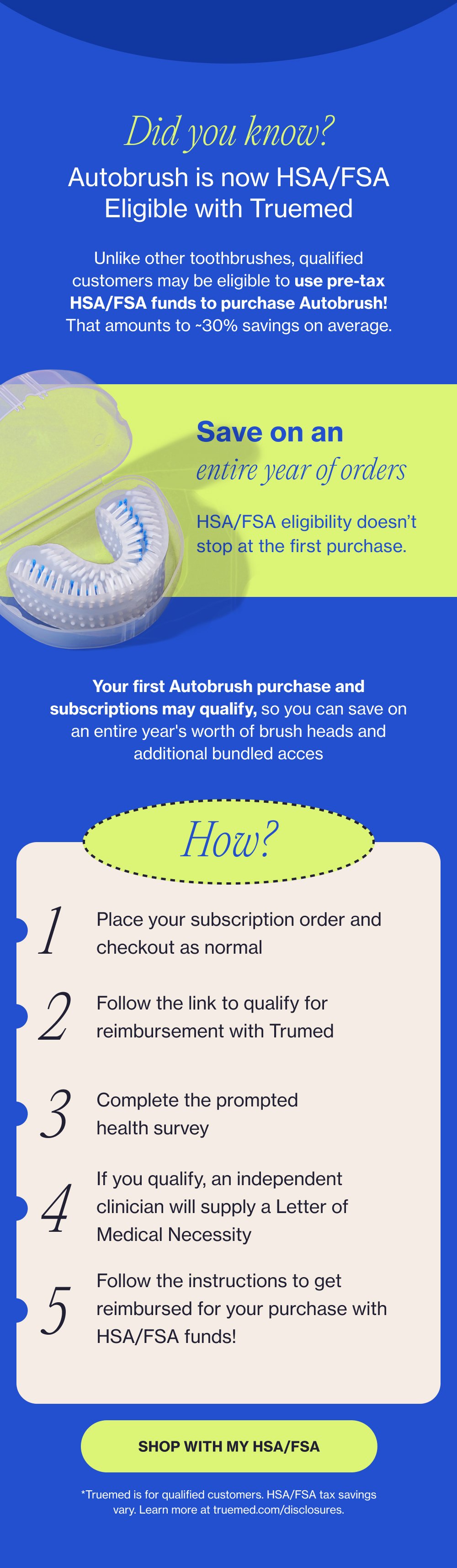 Did you know? Autobrush is now HSA/FSA Eligible with Truemed Unlike other toothbrushes, qualified customers may be eligible to use pre-tax HSA/FSA funds to purchase Autobrush! That amounts to ~30% savings on average. Save on an entire year of orders HSA/FSA eligibility doesn’t stop at the first purchase. Your first Autobrush purchase and subscriptions may qualify, so you can save on an entire year's worth of brush heads and additional bundled acces How? 1 Place your subscription order and checkout as normal 2 Follow the link to qualify for reimbursement with Trumed 3 Complete the prompted health survey If you qualify, an independent clinician will supply a Letter of Medical Necessity 4 Follow the instructions to get reimbursed for your purchase with HSA/FSA funds! 5 SHOP WITH MY HSA/FSA *Truemed is for qualified customers. HSA/FSA tax savings vary. Learn more at truemed.com/disclosures.