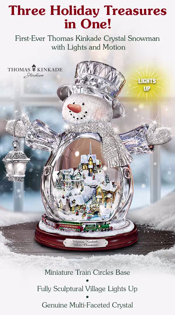 Thomas Kinkade Crystal Snowman with Lights and Motion. Three Holiday Treasures in One: First-Ever Thomas Kinkade Crystal Snowman with lights and motion, available exclusively from The Bradford Exchange. A miniature train circles the base. A fully sculptural village lights up and the snowman is handcrafted of genuine multi-faceted crystal. See what our customers are saying: 'Bought as a gift for my wife and she loved it! We couldn't believe how beautiful it is. Such fine craftsmanship. Absolutely gorgeous. Lights and train work great.' Robert K. Shop Risk Free with free personalization, interest-free installments, free returns up to 365 Days. Quantities are limited - hurry! Not available in stores. Want to see even more handcrafted Thomas Kinkade gifts? Shop Now!