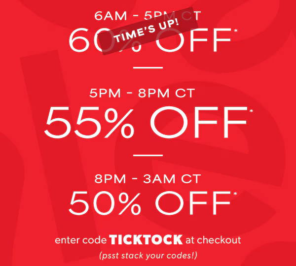 6AM - 5PM CT 60% off*. Time's up! 5PM-8PM CT 55% off*. 8PM - 3AM CT 50% off*. Enter code TICKTOCK at checkout (psst stack your codes!)