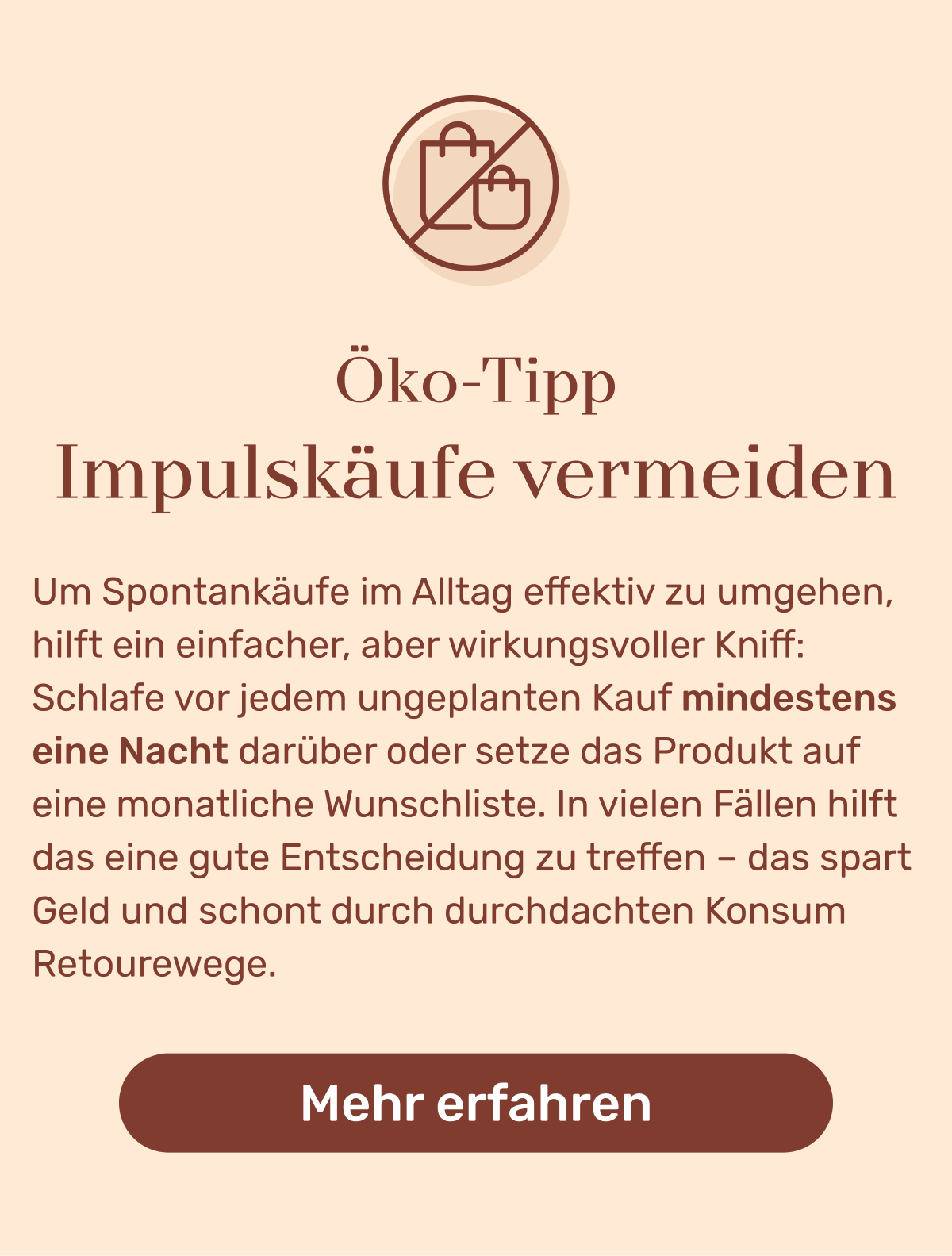 Öko Tipp: Um Spontankäufe im Alltag effektiv zu umgehen, hilft ein einfacher, aber wirkungsvoller Kniff: Schlafe vor jedem ungeplanten Kauf mindestens eine Nacht darüber oder setze das Produkt auf eine monatliche Wunschliste. In vielen Fällen hilft das eine gute Entscheidung zu treffen – das spart Geld und schont durch durchdachten Konsum Retourewege. Button: Mehr erfahren.