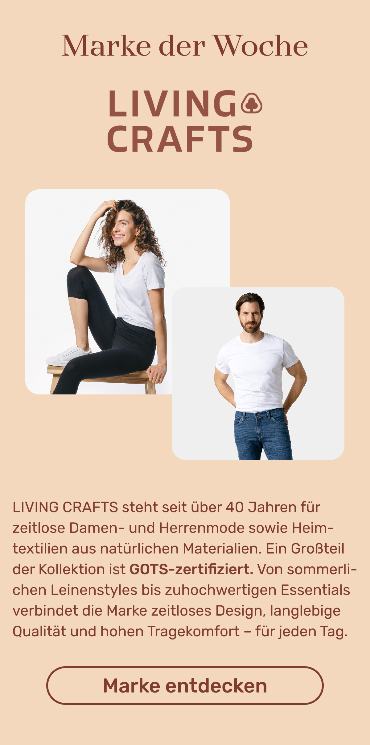 Marken der Woche: LIVING CRAFTS steht seit über 40 Jahren für zeitlose Damen- und Herrenmode sowie Heimtextilien aus natürlichen Materialien. Ein Großteil der Kollektion ist GOTS-zertifiziert. Von sommerlichen Leinenstyles bis zu hochwertigen Essentials verbindet die Marke zeitloses Design, langlebige Qualität und hohen Tragekomfort – für jeden Tag. Button: Marke entdecken.