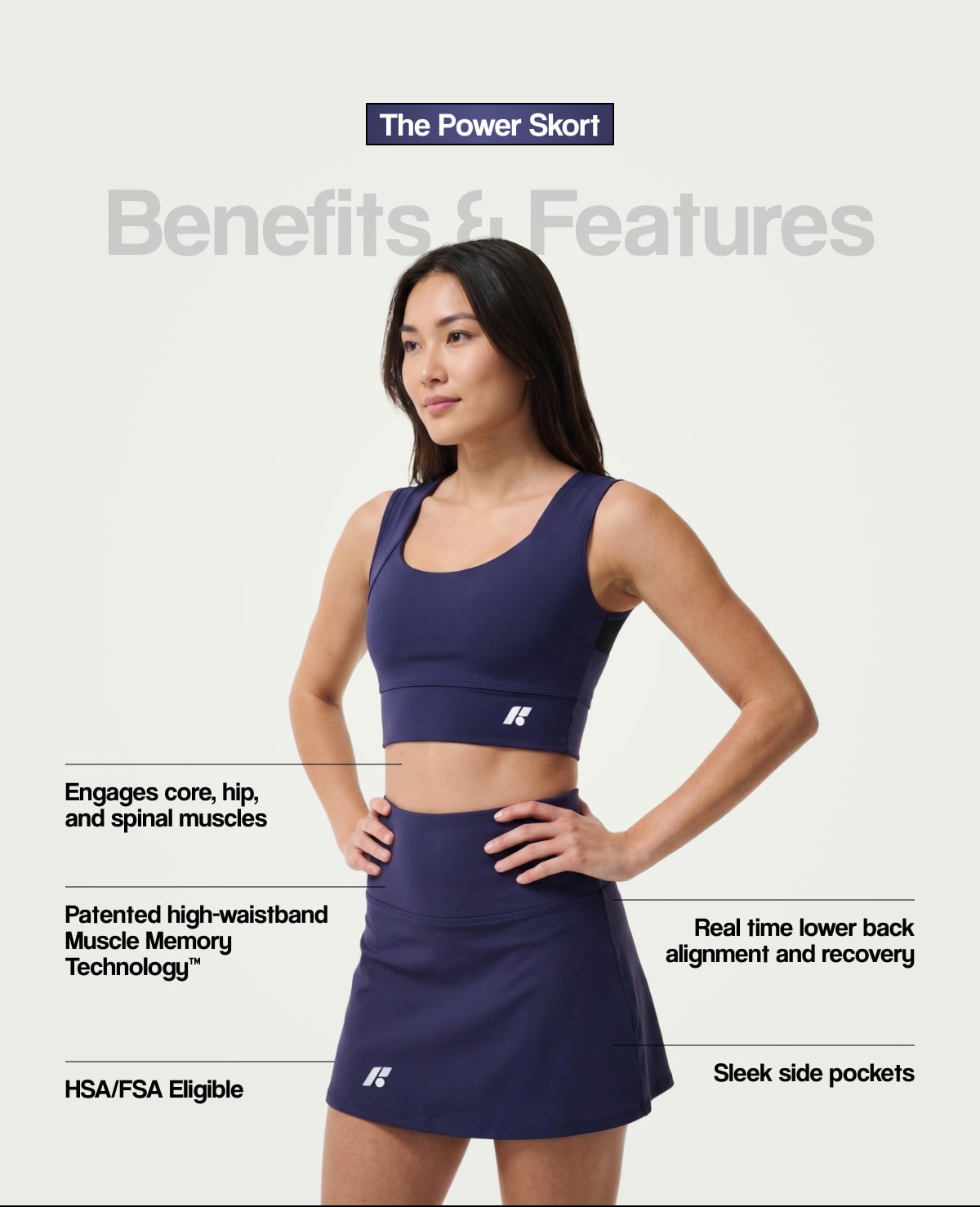 The Power Skort |  Benefits & Features |  Engages core, hip, and spinal muscles |  Patented high-waistband Muscle Memory Technology™ |  Real time lower back alignment and recovery |  HSA/FSA Eligible |  Sleek side pockets