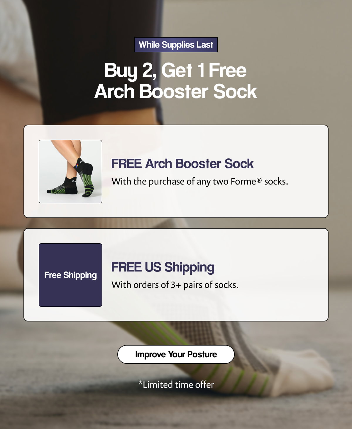 While Supplies Last |  Buy 2, Get 1 Free Arch Booster Sock |  FREE Arch Booster Sock |  With the purchase of any two Forme® socks. |  Free Shipping |  FREE US Shipping |  With orders of 3+ pairs of socks. [ Improve Your Posture ] |  *Limited time offer