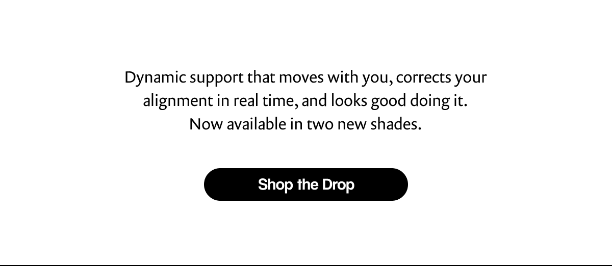 Dynamic support that moves with you, corrects your alignment in real time, and looks good doing it. Now available in two new shades. | [ Shop the Drop ]