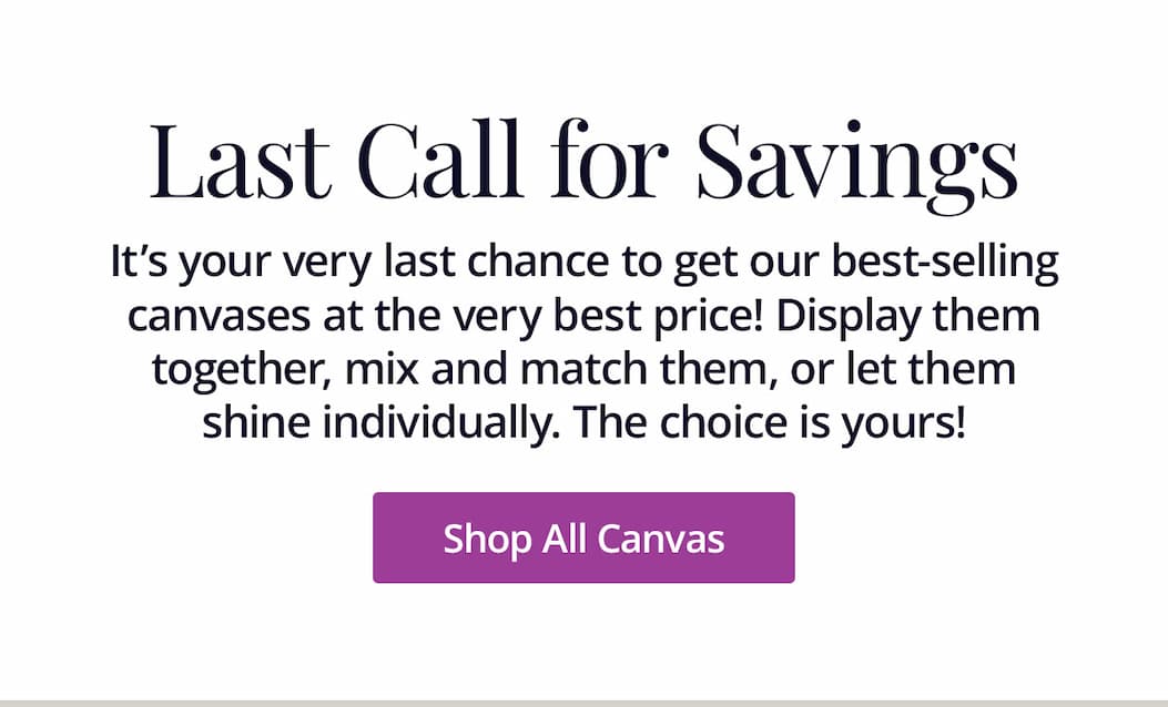 It's your very last chance to get our best-selling canvases at the very best price! Display them together, mix and match them, or let them shine individually. The choice is yours! Shop All Canvas