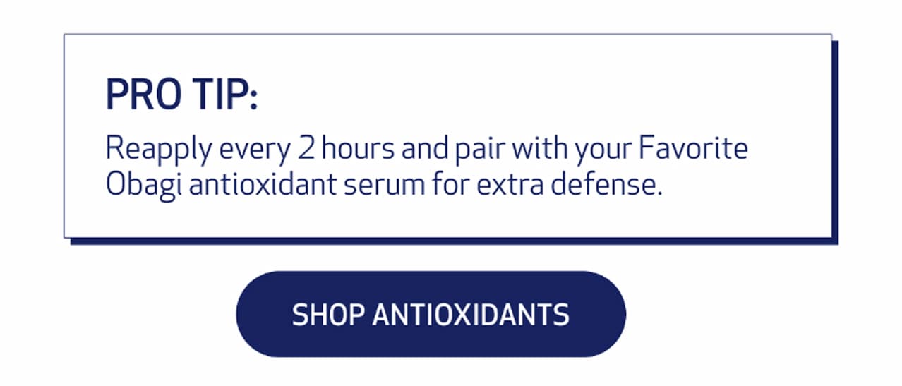 PRO TIP: REAPPLY EVERY 2 HOURS AND PAIR WITH YOUR FAVORITE OBAGI ANTIOXIDANT SERUM FOR EXTRA DEFENSE. shop antoxidants