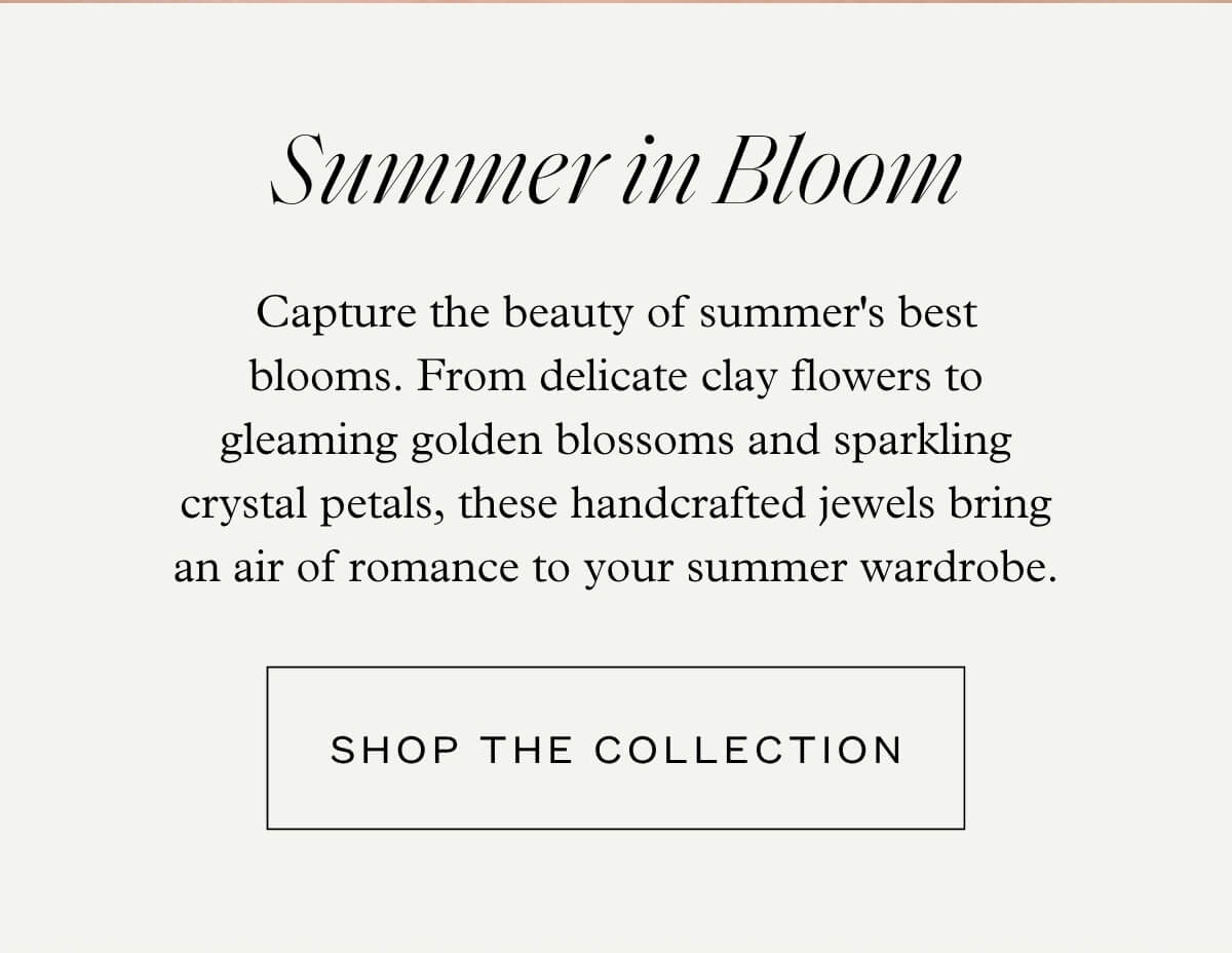Summer in Bloom - Capture the beauty of summer's best blooms. From delicate clay flowers to gleaming golden blossoms and sparkling crystal petals, these handcrafted jewels bring an air of romance to your summer wardrobe. - Shop the Collection