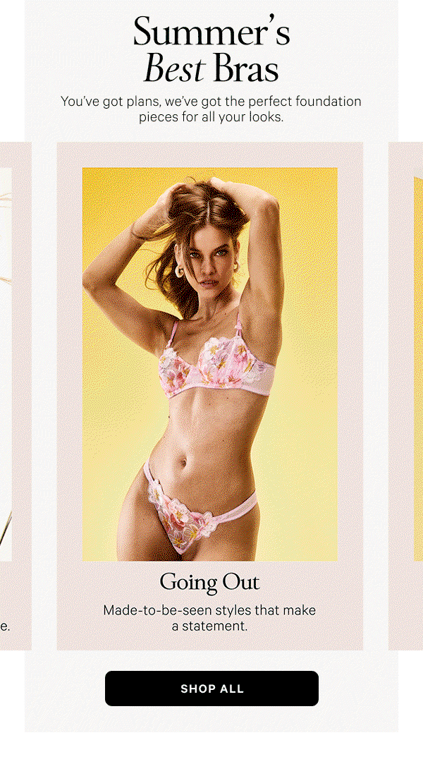 Summer’s Best Bras You’ve got plans, we’ve got the perfect foundation pieces for all your looks. Shop All > Dressing Up Strapless and solution Bras made for every neckline that actually stay in place. Everyday Ease Light and comfortable with a barely there feel. Going Out Made-to-be-seen styles that make a statement. Workouts & Weekends Breathable, comfy styles for lounging and lunging alike.