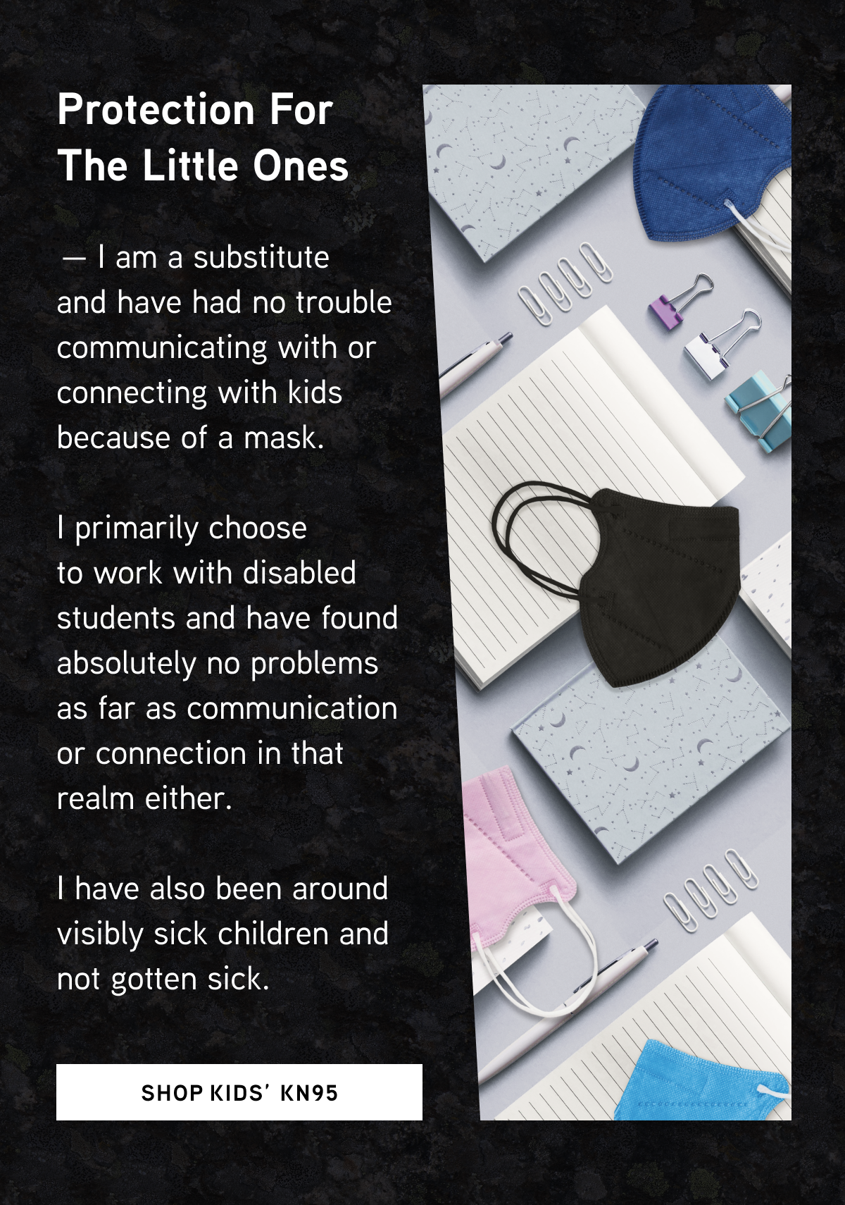 Protection for the Little Ones  — I am a substitute and have had no trouble communicating with or connecting with kids because of a mask. I primarily choose to work with disabled students and have found absolutely no problems as far as communication or connection in that realm either. I have also been around visibly sick children and not gotten sick.