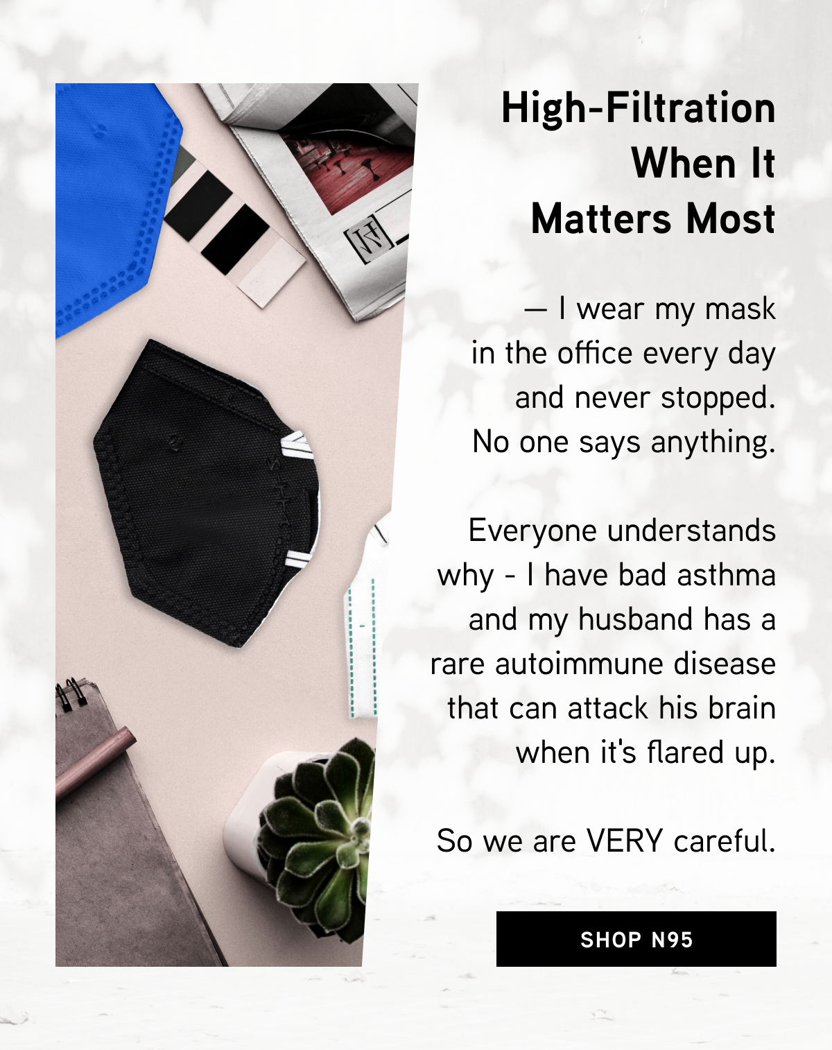High-Filtration When It Matters Most  — I wear my mask in the office every day and never stopped. No one says anything. Everyone understands why - I have bad asthma and my husband has a rare autoimmune disease that can attack his brain when it's flared up. So we are VERY careful.