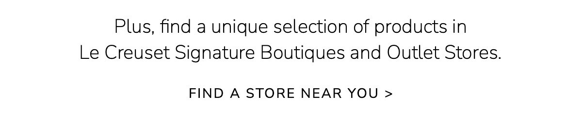 Plus, find a unique selection of products in Le Creuset Signature Boutiques and Outlet Stores. FIND A STORE NEAR YOU