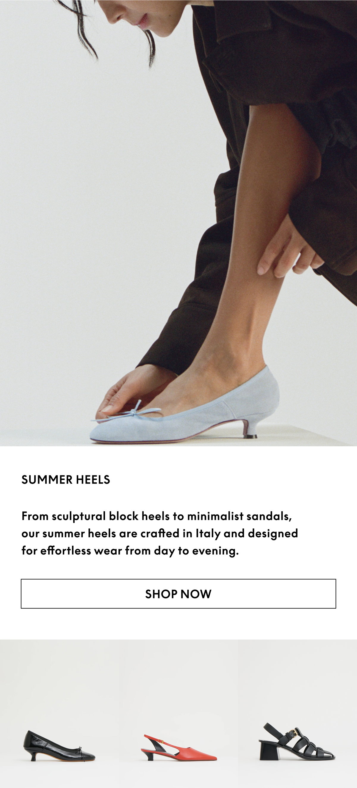 From sculptural block heels to minimalist thong sandals, our summer heels are crafted in Italy and designed for effortless wear from day to evening.