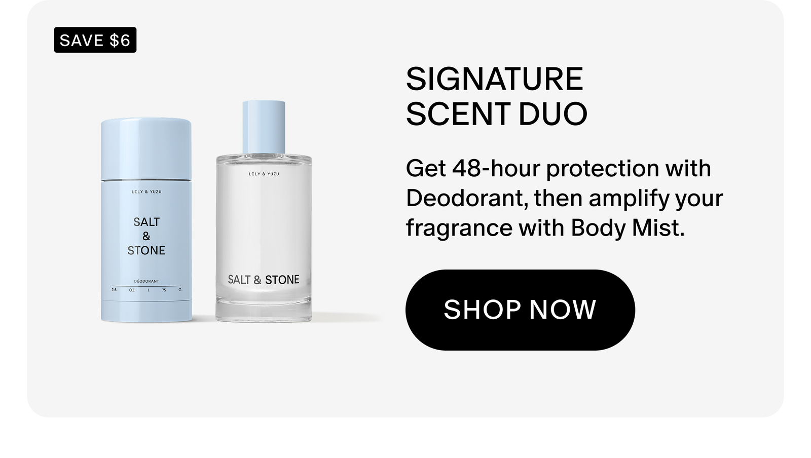 Get 48-hour protection with Deodorant, then amplify your fragrance with Body Mist.