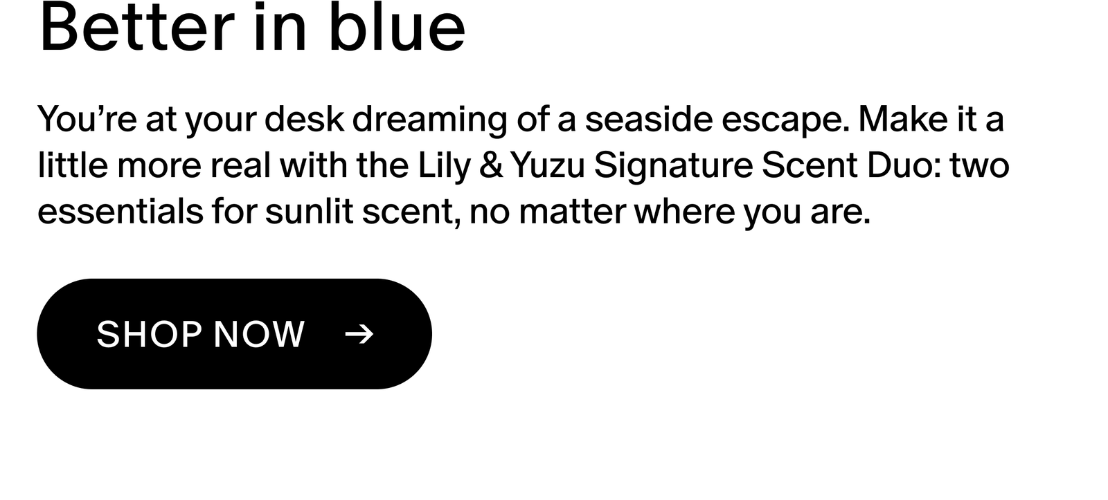 You’re at your desk dreaming of a seaside escape. Make it a little more real with the Lily & Yuzu Signature Scent Duo: two essentials for sunlit scent, no matter where you are.