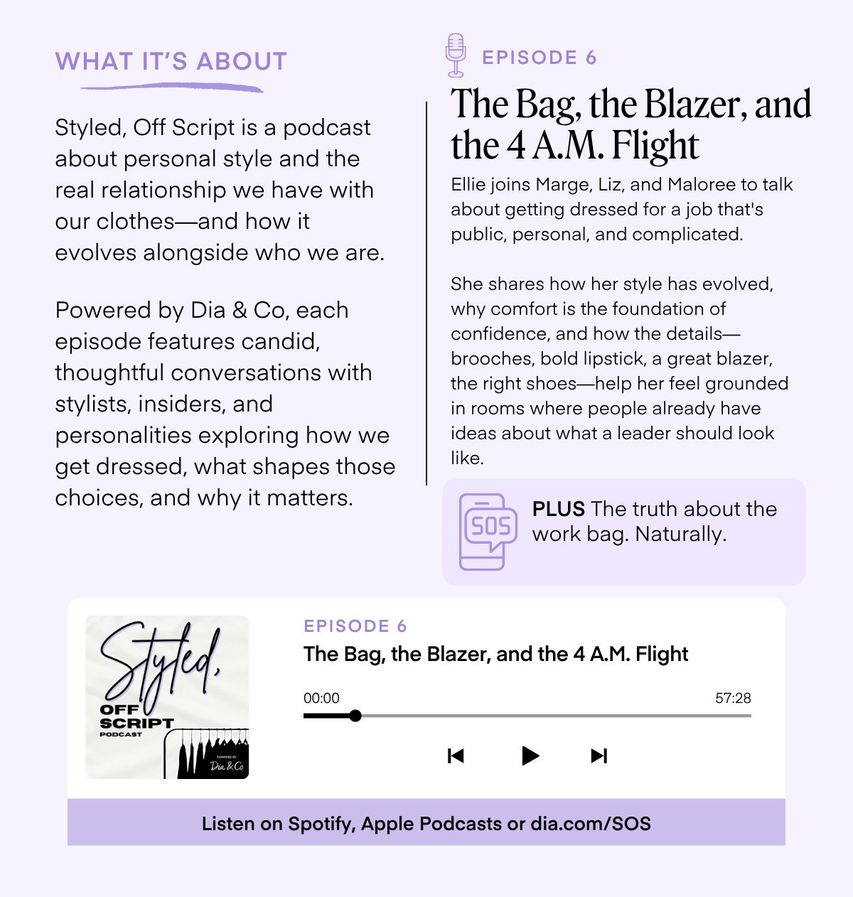WHAT IT'S ABOUT Styled, Off Script is a podcast about personal style and the real relationship we have with our clothes-and how it evolves alongside who we are. Powered by Dia & Co, each episode features candid, thoughtful conversations with stylists, insiders, and personalities exploring how we get dressed, what shapes those choices, and why it matters. EPISODE 6 The Bag, the Blazer, and the 4 A.M. Flight Ellie joins Marge, Liz, and Maloree to talk about getting dressed for a job that's public, personal, and complicated. She shares how her style has evolved, why comfort is the foundation of confidence, and how the details— brooches, bold lipstick, a great blazer, the right shoes-help her feel grounded in rooms where people already have ideas about what a leader should look like. 505 PLUS The truth about the work bag. Naturally. Styld. SCRIPT PODCAST EPISODE 6 The Bag, the Blazer, and the 4 A.M. Flight 00:00 57:28 K Dia & Co ▶ Listen on Spotify, Apple Podcasts or dia.com/SOS