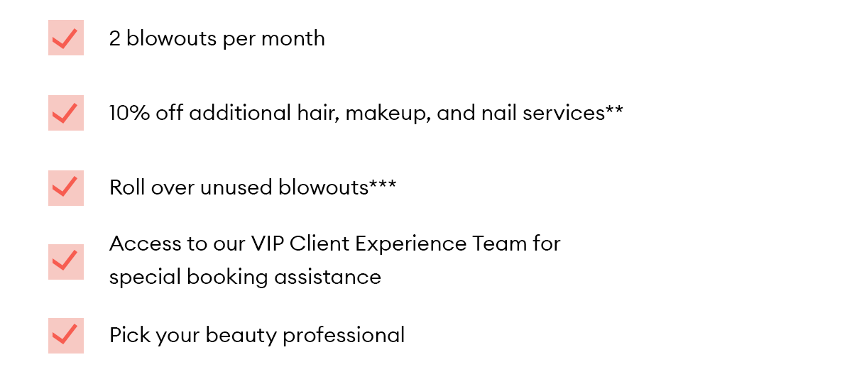 2 blowouts per month.  10% off additional hair, makeup, and nail services**.  Roll over unused blowouts***.  Access to our VIP Client Experience Team for special booking assistance.  Pick your beauty professional.  