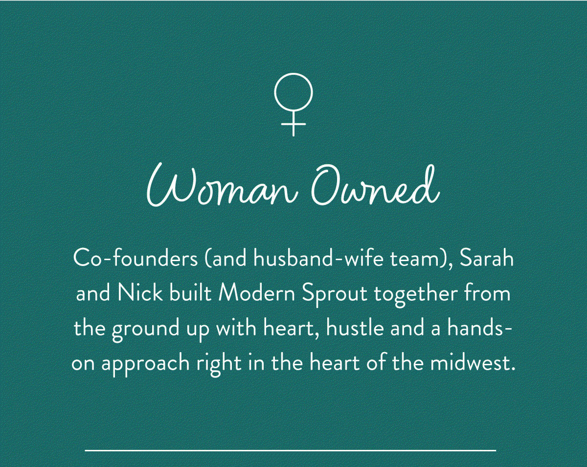 Woman Owned: Co-founders (and husband-wife team), Sarahand Nick built Modern Sprout together from the ground up with heart, hustle and a hands-onapproach right in the heart of the midwest.