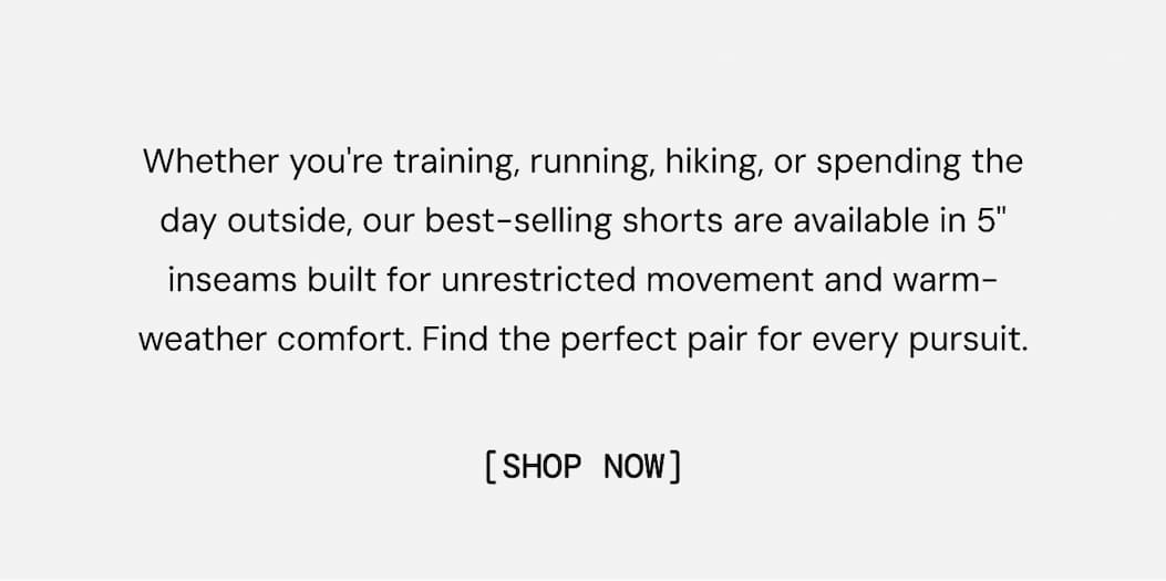 Whether you're training, running, hiking, or spending the day outside, our best-selling shorts are available in 5" inseams built for unrestricted movement and warm-weather comfort. Find the perfect pair for every pursuit.