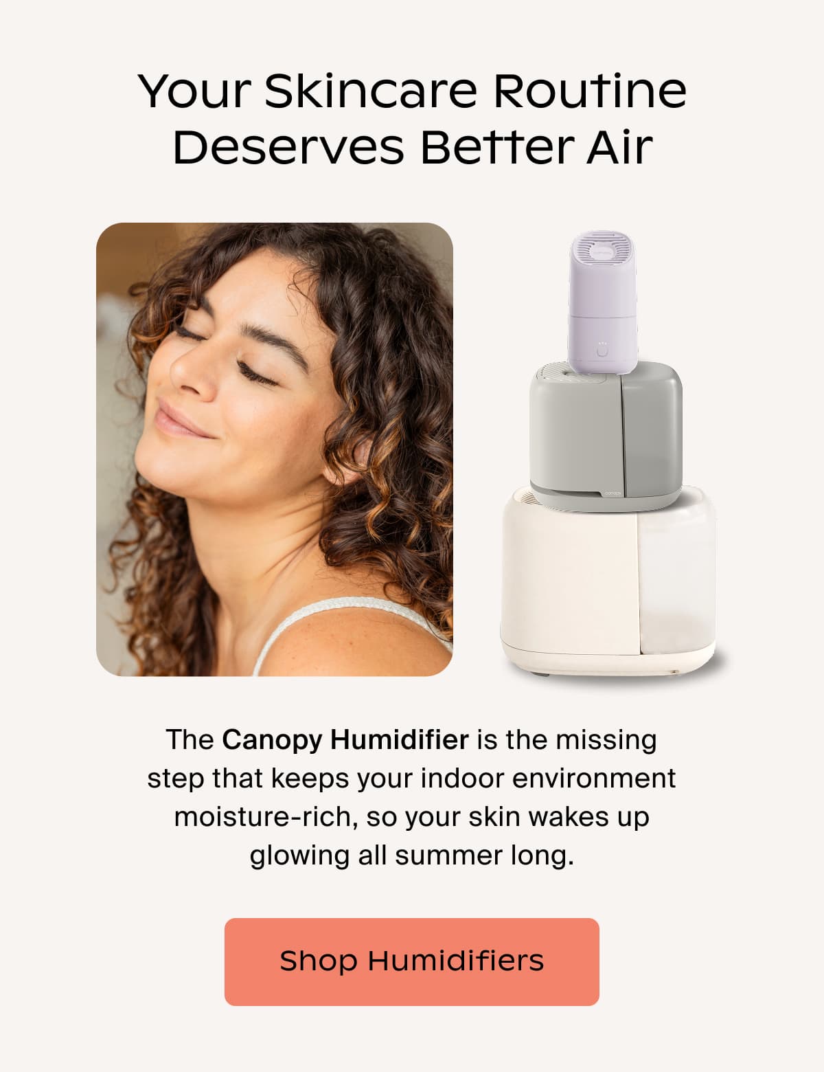 Your Skincare Routine Deserves Better Air | The Canopy Humidifier is the missing step that keeps your indoor environment moisture-rich, so your skin wakes up glowing all summer long. | Shop Humidifiers