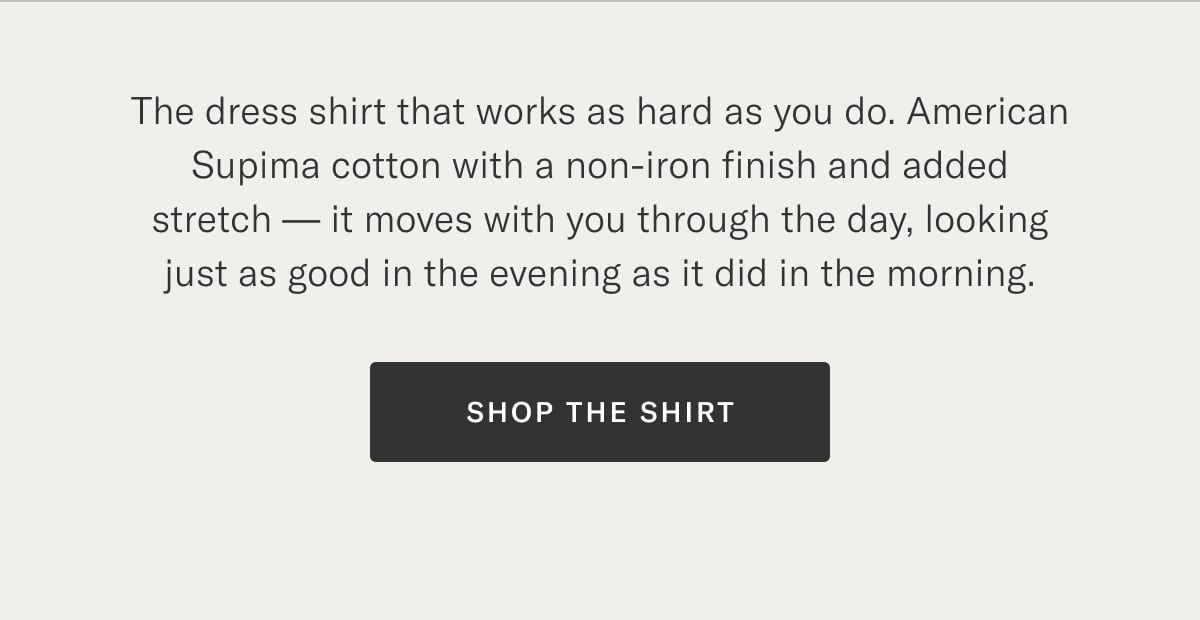 The dress shirt that works as hard as you do. American Supima cotton with a non-iron finish and added stretch — it moves with you through the day, looking just as good in the evening as it did in the morning.