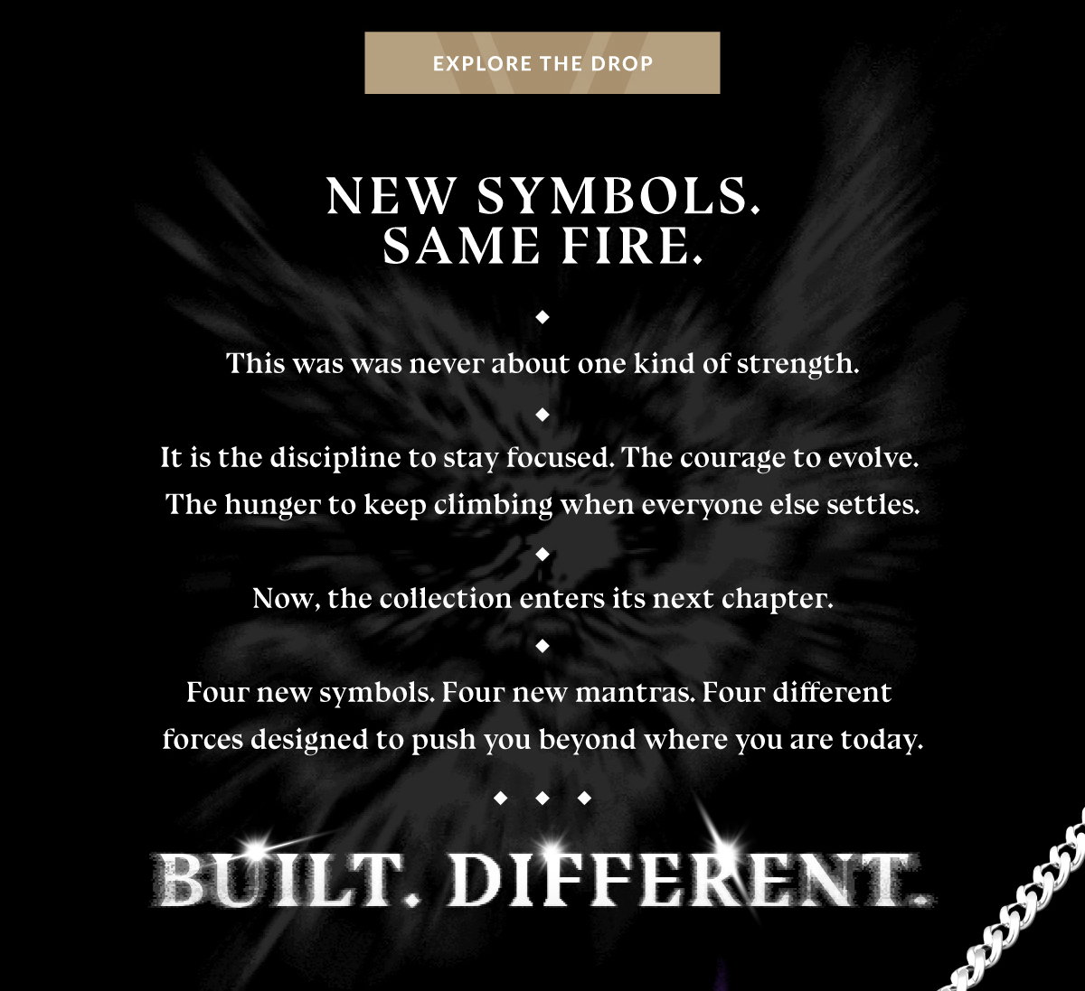 EXPLORE THE DROP NEW SYMBOLS. SAME FIRE. This was never about one kind of strength. It is the discipline to stay focused. The courage to evolve. The hunger to keep climbing when everyone else settles. Now, the collection enters its next chapter. Four new symbols. Four new mantras. Four different forces designed to push you beyond where you are today. BUILT. DIFFERENT. 