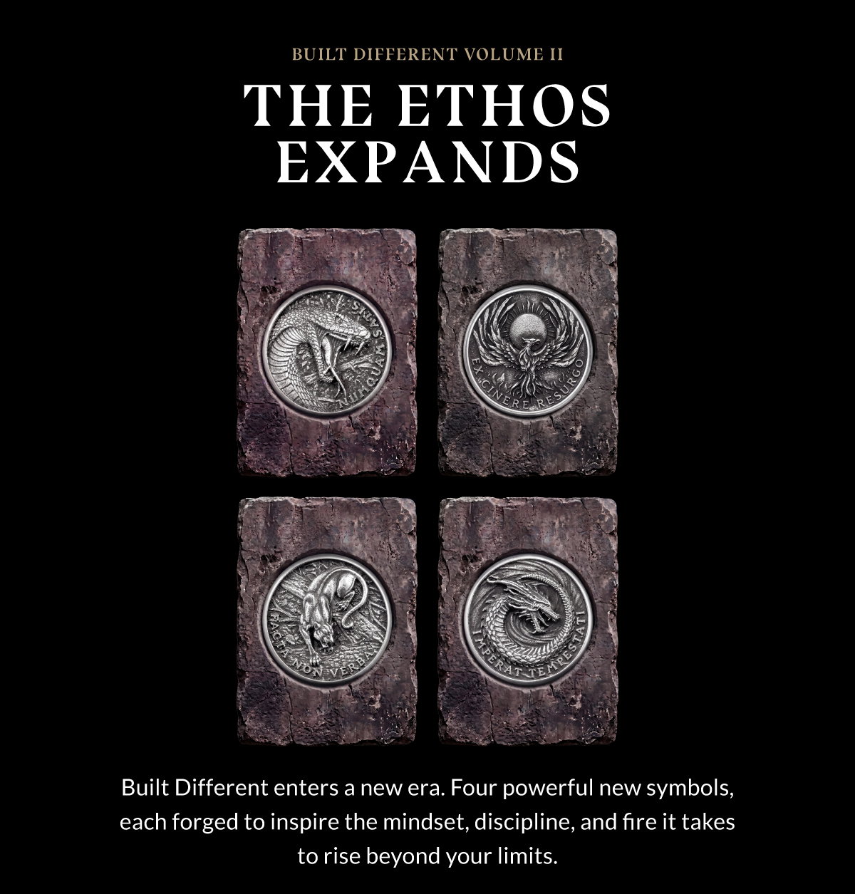 BUILT DIFFERENT VOLUME II THE ETHOS EXPANDS Built Different enters a new era. Four powerful new symbols, each forged to inspire the mindset, discipline, and fire it takes to rise beyond your limits.