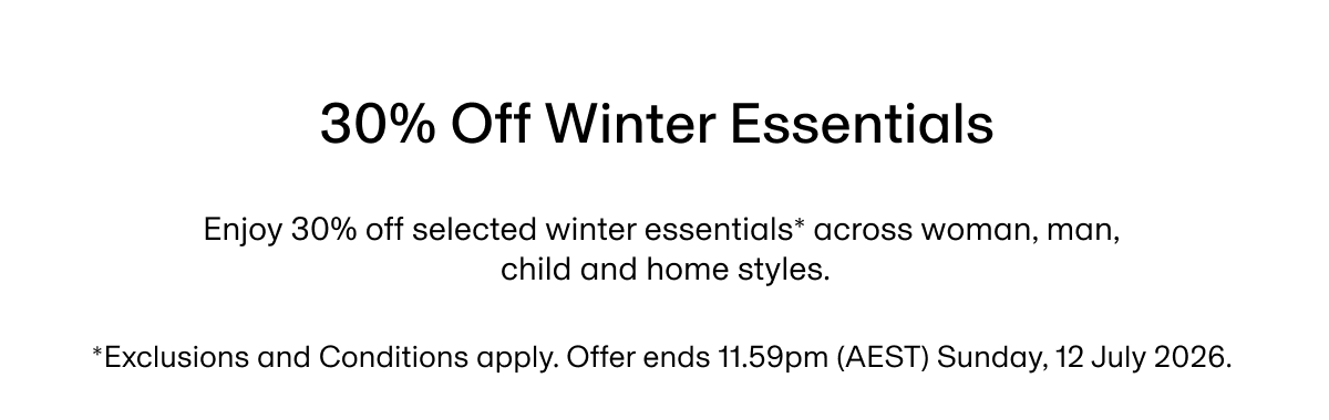 30% Off Winter Essentials | Enjoy 30% off selected winter essentials* across woman, man, child and home styles. *Exclusions and Conditions apply. Offer ends 11.59pm (AEST) Sunday, 12 July 2026.