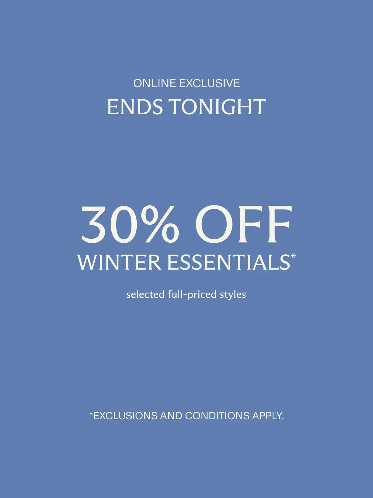 Online exclusive | Four days only | 30% off WINTER ESSENTIALS* selected full-priced styles | *Exclusions and conditions apply.
