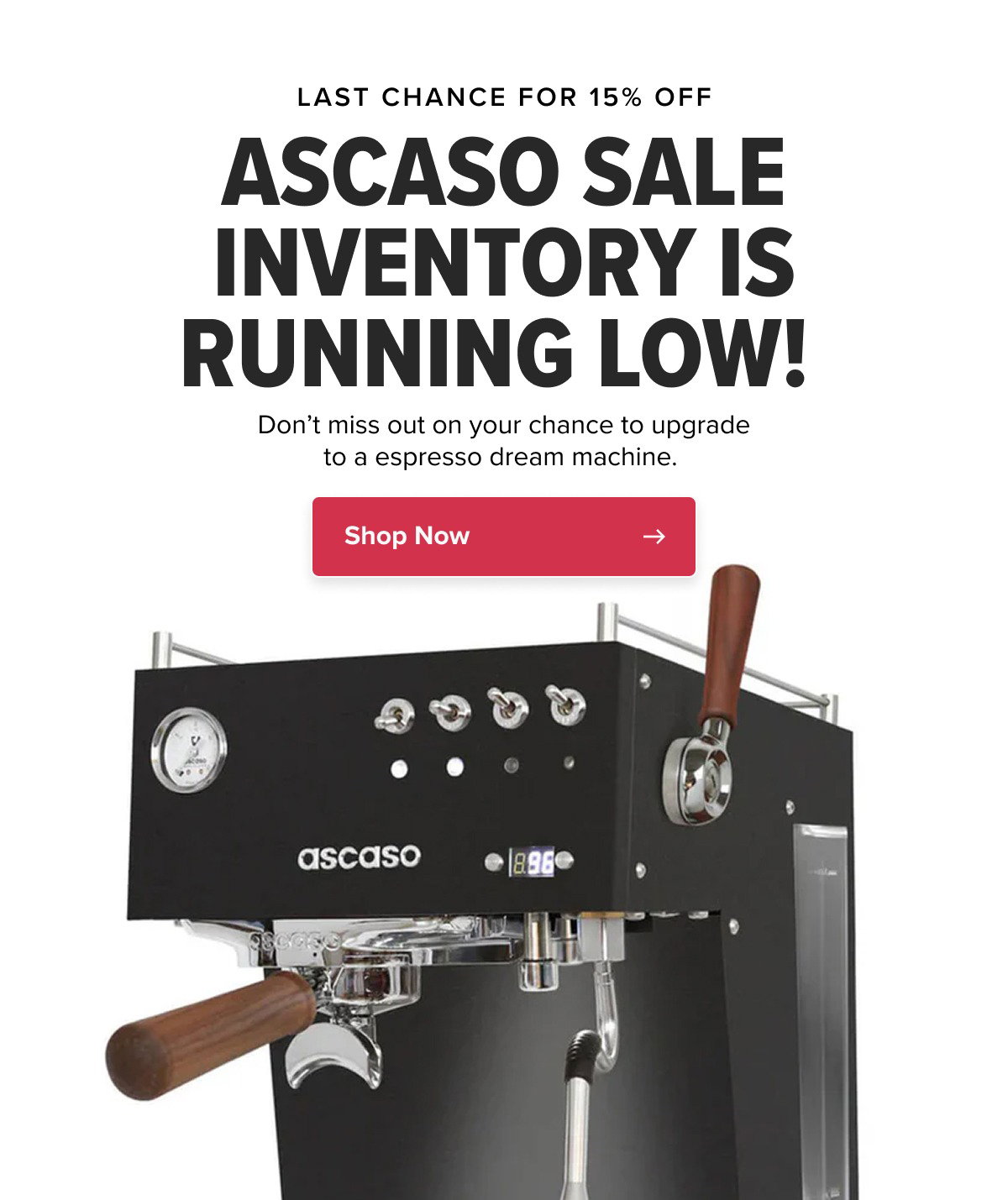 LAST CHANCE FOR 15% OFF ASCASO SALE INVENTORY IS RUNNING LOW!  Don’t miss out on your chance to upgrade to a espresso dream machine.  CTA: Shop Now