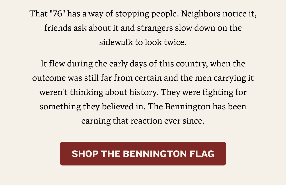 The flag that keeps selling out! | That "76" has a way of stopping people. Neighbors notice it, friends ask about it and strangers slow down on the sidewalk to look twice. It flew during the early days of this country, when the outcome was still far from certain and the men carrying it weren't thinking about history. They were fighting for something they believed in. The Bennington has been earning that reaction ever since. | SHOP THE BENNINGTON FLAG