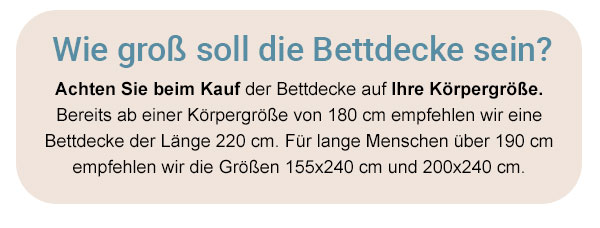 Wie groß soll die Bettdecke sein? Achten Sie beim Kauf der Bettdecke auf Ihre Körpergröße. Bereits ab einer Körpergröße von 180cm empfehlen wir eine Bettdecke der Länge 220cm. Für lange Menschen über 190cm empfehlen wir die Größen 155x240cm und 200x240cm.