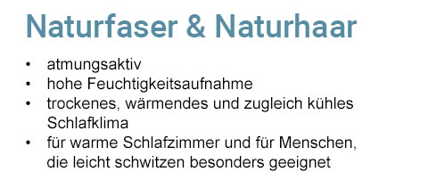 Naturfaser & Naturhaar - atmungsaktiv, hohe Feuchtigkeitsaufnahme, trockenes, wärmendes und zugleich kühles Schlafklima, für warme Schlafzimmer und für Menschen, die leicht schwitzen besonders geeignet. 