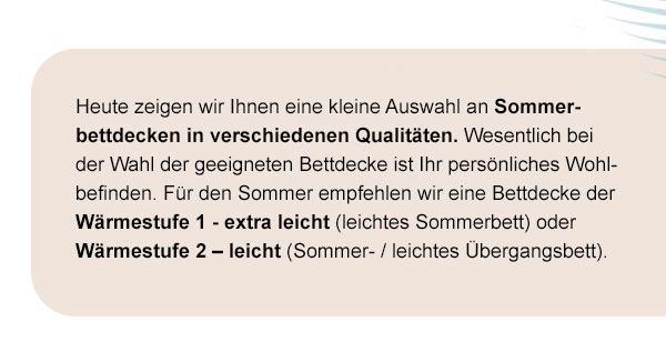 Heute zeigen wir Ihnen eine kleine Auswahl an Sommerbettdecken in verschiedenen Qualitäten. Wesentlich bei der Wahl der geeigneten Bettdecke ist Ihr persönliches Wohlbefinden. Für den Sommer empfehlen wir eine Bettdecke der Wärmestufe 1 - extra leicht (leichtes Sommerbett) oder Wärmestufe 2 - leicht (Sommer-/leichtes Übergangsbett).