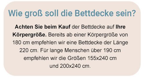 Wie groß soll die Bettdecke sein? Achten Sie beim Kauf der Bettdecke auf Ihre Körpergröße. Bereits ab einer Körpergröße von 180cm empfehlen wir eine Bettdecke der Länge 220cm. Für lange Menschen über 190cm empfehlen wir die Größen 155x240cm und 200x240cm.