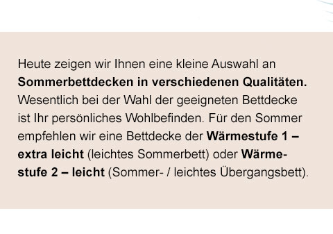 Heute zeigen wir Ihnen eine kleine Auswahl an Sommerbettdecken in verschiedenen Qualitäten. Wesentlich bei der Wahl der geeigneten Bettdecke ist Ihr persönliches Wohlbefinden. Für den Sommer empfehlen wir eine Bettdecke der Wärmestufe 1 - extra leicht (leichtes Sommerbett) oder Wärmestufe 2 - leicht (Sommer-/leichtes Übergangsbett).