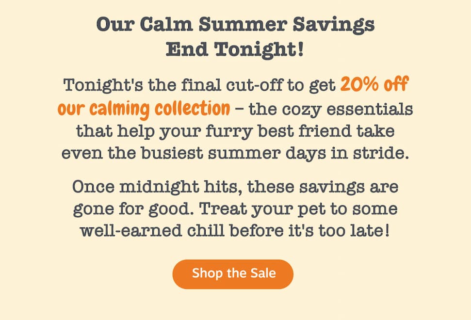 Our Calm Summer Savings End Tonight! Tonight's the final cut-off to get 20% off our calming collection—the cozy essentials that help your furry best friend take even the busiest summer days in stride. Once midnight hits, these savings are gone for good. Treat your pet to some well-earned chill before it's too late. Shop the sale.